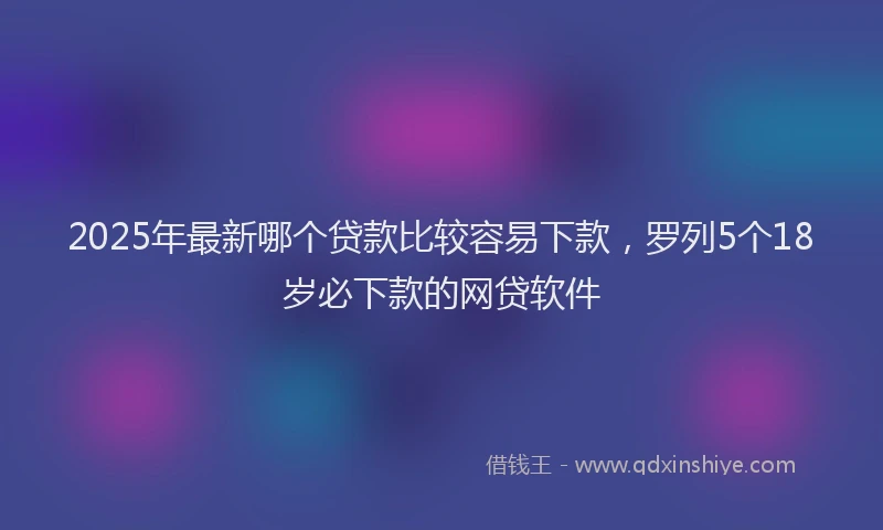 2025年最新哪个贷款比较容易下款，罗列5个18岁必下款的网贷软件