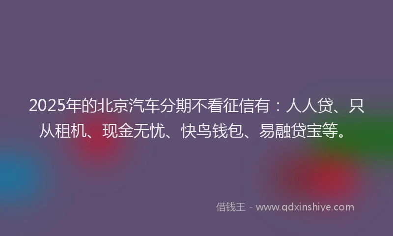 2025年的北京汽车分期不看征信有：人人贷、只从租机、现金无忧、快鸟钱包、易融贷宝等。