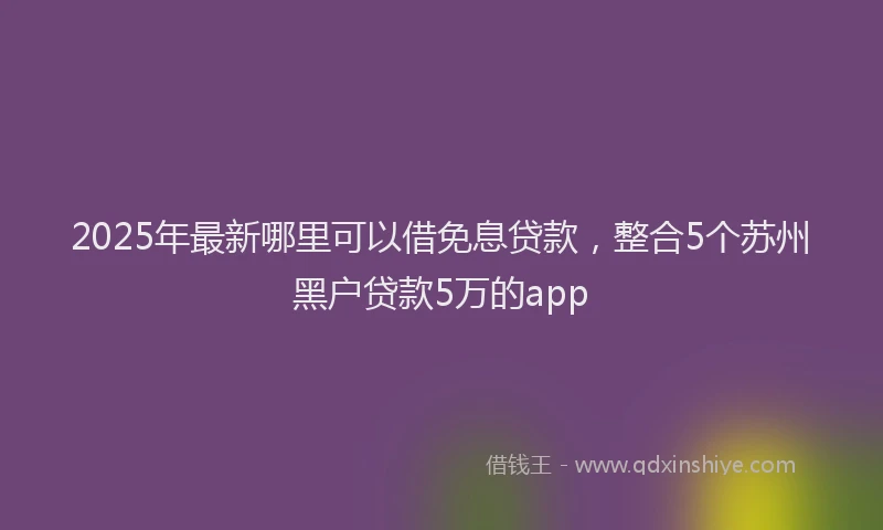 2025年最新哪里可以借免息贷款，整合5个苏州黑户贷款5万的app