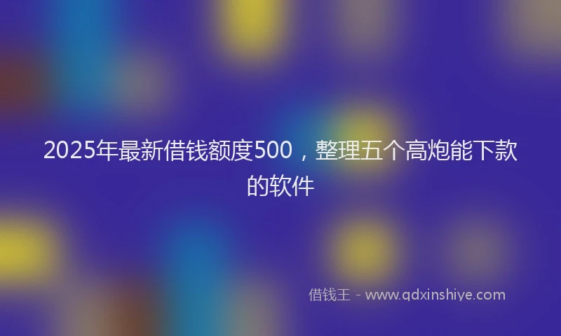 2025年最新借钱额度500，整理五个高炮能下款的软件