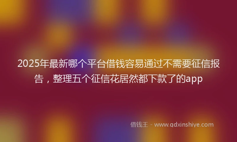2025年最新哪个平台借钱容易通过不需要征信报告，整理五个征信花居然都下款了的app