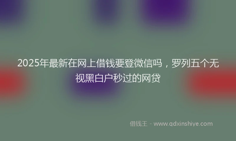 2025年最新在网上借钱要登微信吗，罗列五个无视黑白户秒过的网贷