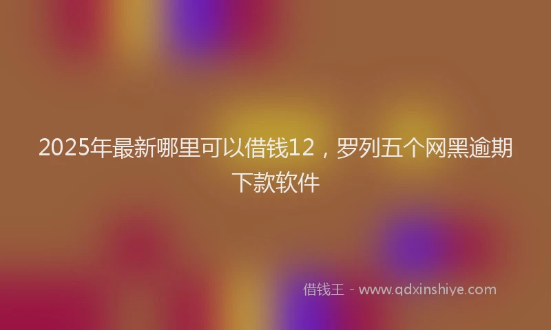 2025年最新哪里可以借钱12，罗列五个网黑逾期下款软件