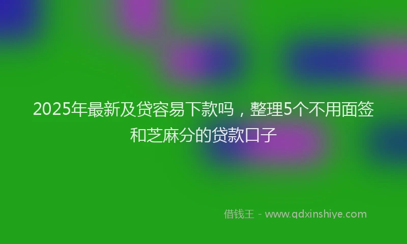 2025年最新及贷容易下款吗，整理5个不用面签和芝麻分的贷款口子