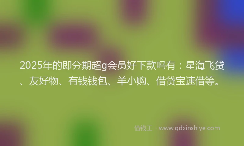 2025年的即分期超g会员好下款吗有：星海飞贷、友好物、有钱钱包、羊小购、借贷宝速借等。