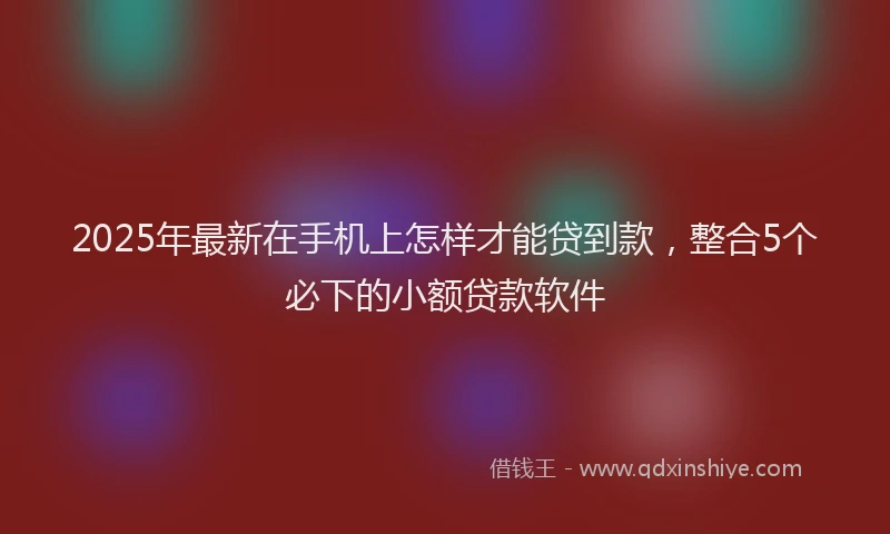 2025年最新在手机上怎样才能贷到款，整合5个必下的小额贷款软件