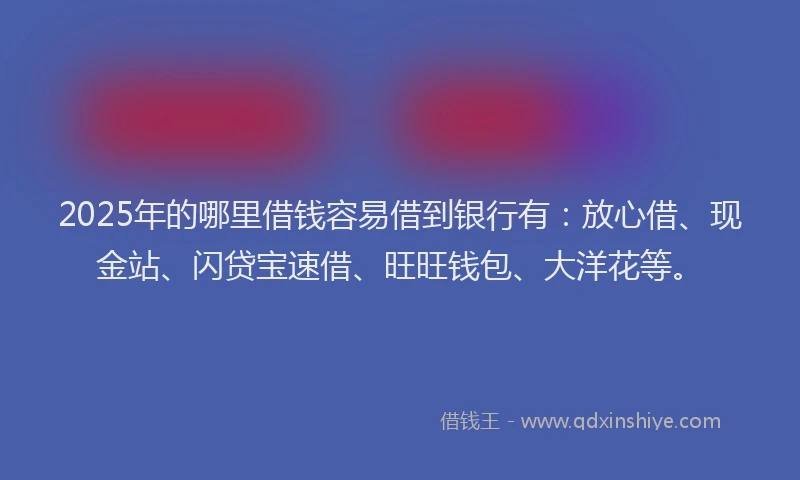 2025年的哪里借钱容易借到银行有：放心借、现金站、闪贷宝速借、旺旺钱包、大洋花等。