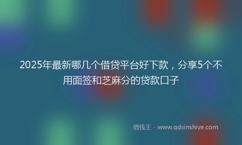 2025年最新哪几个借贷平台好下款，分享5个不用面签和芝麻分的贷款口子