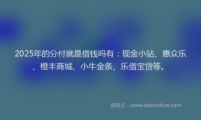 2025年的分付就是借钱吗有：现金小站、惠众乐、橙丰商城、小牛金条、乐借宝贷等。