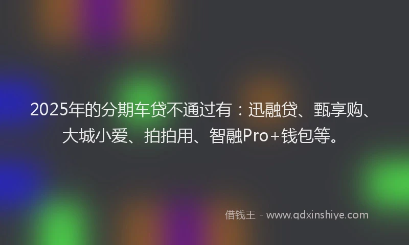 2025年的分期车贷不通过有：迅融贷、甄享购、大城小爱、拍拍用、智融Pro+钱包等。