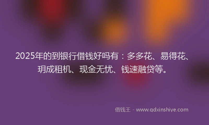 2025年的到银行借钱好吗有：多多花、易得花、玥成租机、现金无忧、钱速融贷等。