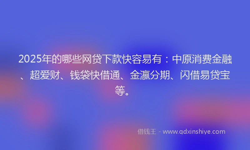2025年的哪些网贷下款快容易有：中原消费金融、超爱财、钱袋快借通、金瀛分期、闪借易贷宝等。