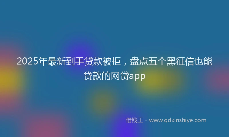 2025年最新到手贷款被拒，盘点五个黑征信也能贷款的网贷app