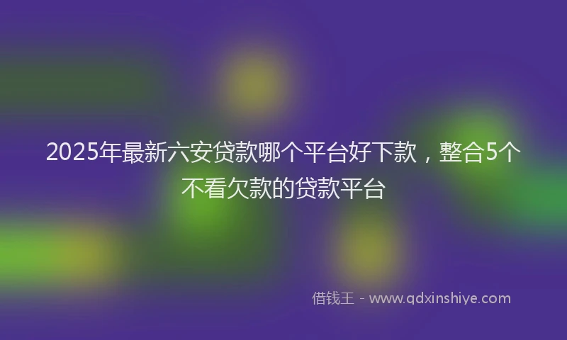 2025年最新六安贷款哪个平台好下款，整合5个不看欠款的贷款平台