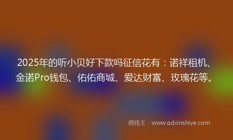 2025年的听小贝好下款吗征信花有：诺祥租机、金诺Pro钱包、佑佑商城、爱达财富、玫瑰花等。