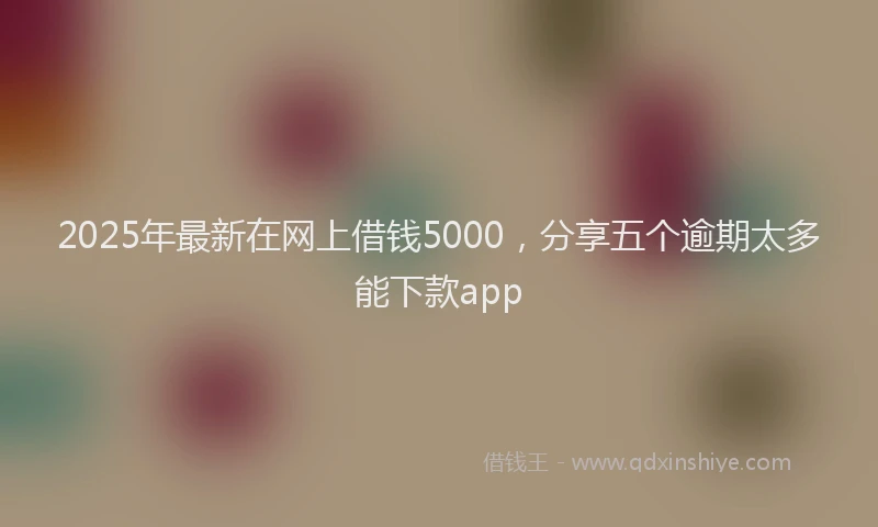 2025年最新在网上借钱5000，分享五个逾期太多能下款app