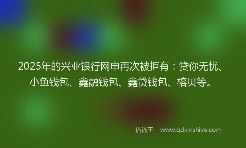 2025年的兴业银行网申再次被拒有：贷你无忧、小鱼钱包、鑫融钱包、鑫贷钱包、榕贝等。