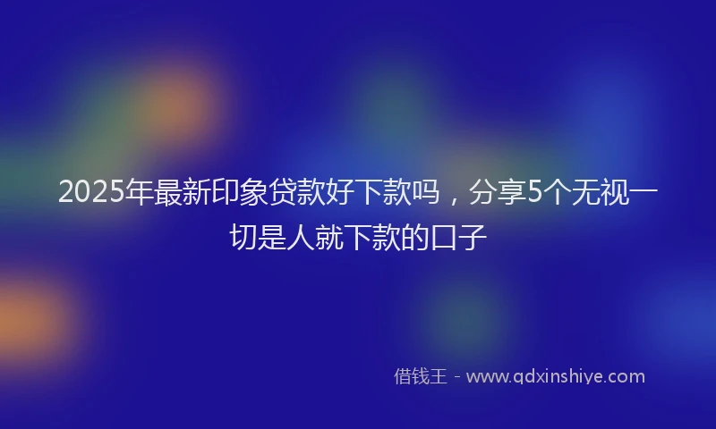 2025年最新印象贷款好下款吗，分享5个无视一切是人就下款的口子