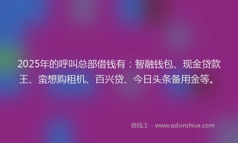 2025年的呼叫总部借钱有：智融钱包、现金贷款王、蛮想购租机、百兴贷、今日头条备用金等。