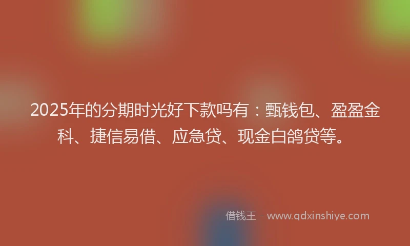 2025年的分期时光好下款吗有：甄钱包、盈盈金科、捷信易借、应急贷、现金白鸽贷等。