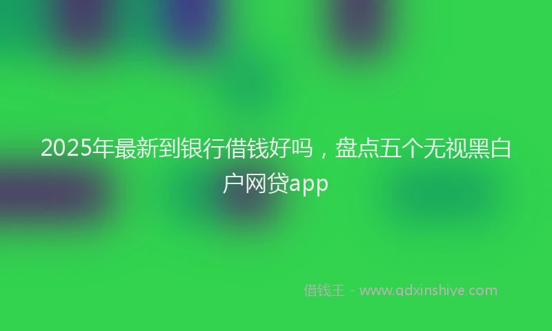 2025年最新到银行借钱好吗，盘点五个无视黑白户网贷app