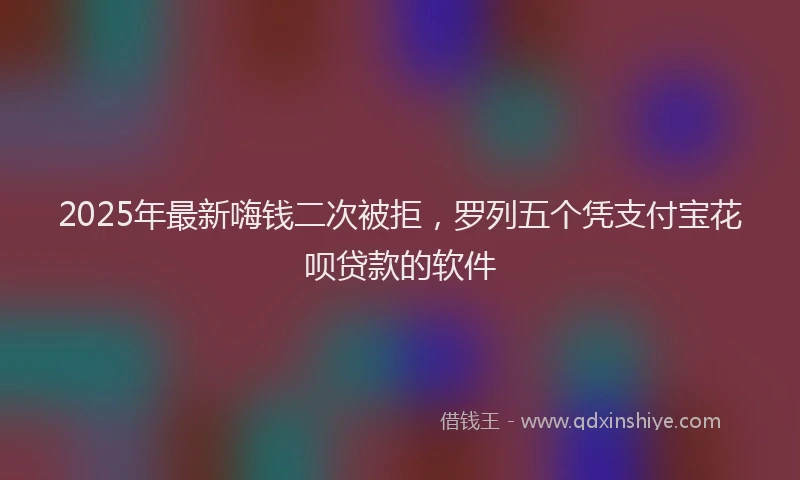 2025年最新嗨钱二次被拒，罗列五个凭支付宝花呗贷款的软件