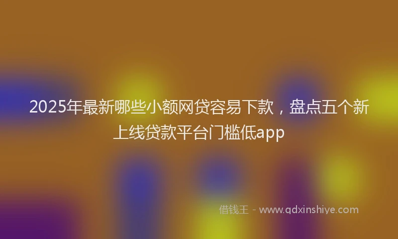 2025年最新哪些小额网贷容易下款，盘点五个新上线贷款平台门槛低app