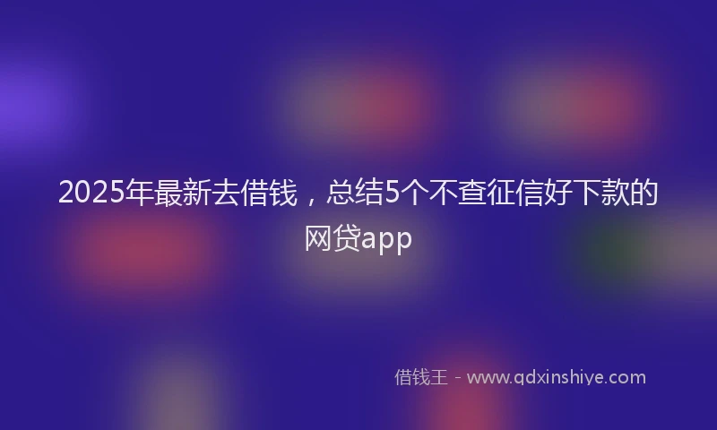 2025年最新去借钱，总结5个不查征信好下款的网贷app