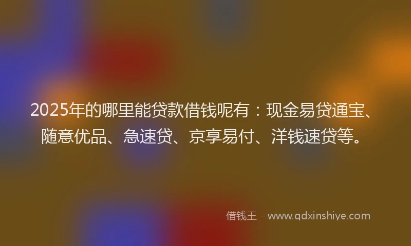2025年的哪里能贷款借钱呢有：现金易贷通宝、随意优品、急速贷、京享易付、洋钱速贷等。