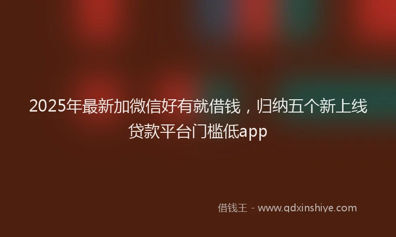 2025年最新加微信好有就借钱，归纳五个新上线贷款平台门槛低app