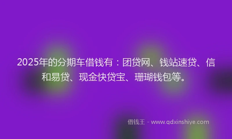 2025年的分期车借钱有：团贷网、钱站速贷、信和易贷、现金快贷宝、珊瑚钱包等。