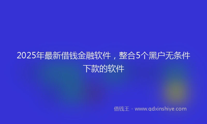 2025年最新借钱金融软件，整合5个黑户无条件下款的软件