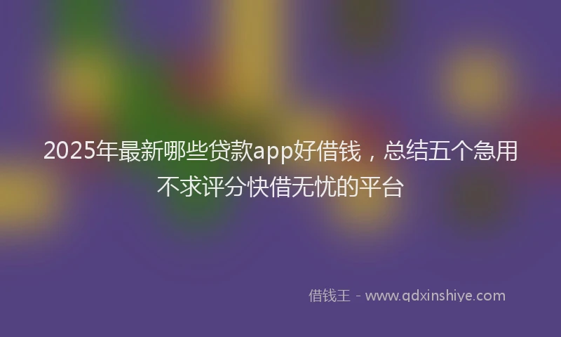 2025年最新哪些贷款app好借钱，总结五个急用不求评分快借无忧的平台