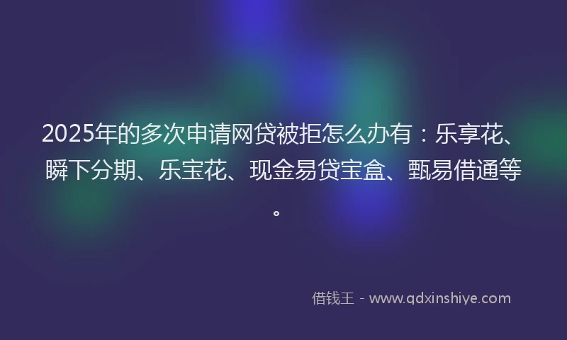 2025年的多次申请网贷被拒怎么办有：乐享花、瞬下分期、乐宝花、现金易贷宝盒、甄易借通等。