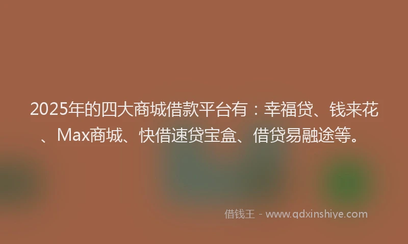 2025年的四大商城借款平台有：幸福贷、钱来花、Max商城、快借速贷宝盒、借贷易融途等。