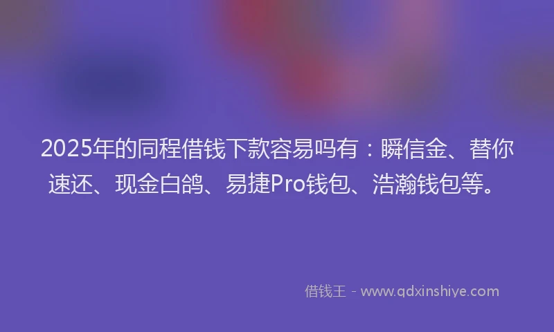 2025年的同程借钱下款容易吗有：瞬信金、替你速还、现金白鸽、易捷Pro钱包、浩瀚钱包等。