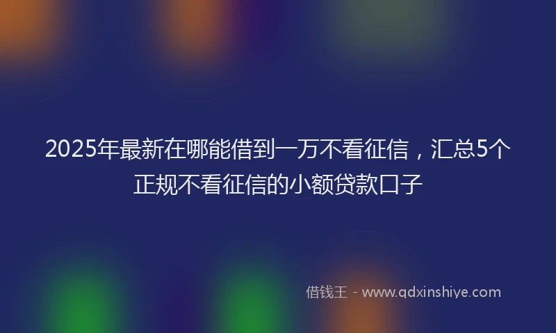 2025年最新在哪能借到一万不看征信，汇总5个正规不看征信的小额贷款口子