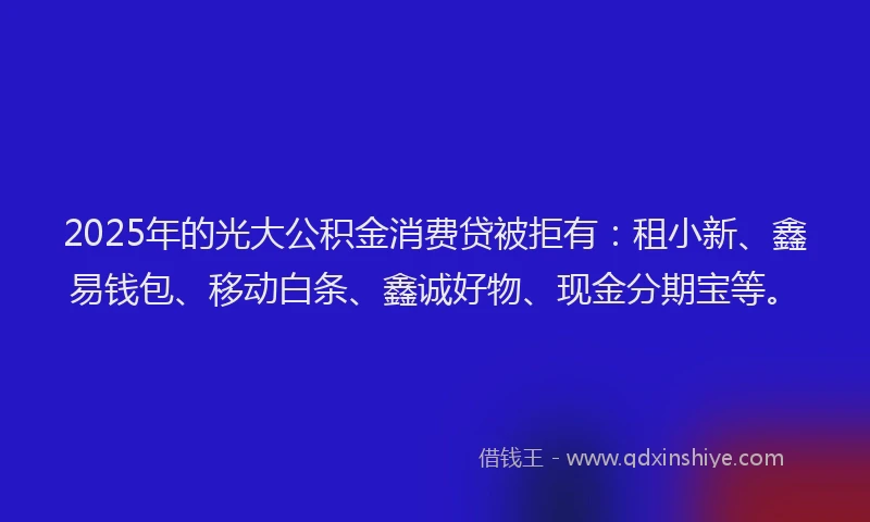 2025年的光大公积金消费贷被拒有：租小新、鑫易钱包、移动白条、鑫诚好物、现金分期宝等。