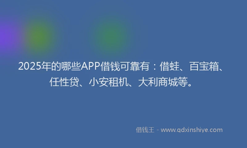 2025年的哪些APP借钱可靠有：借蛙、百宝箱、任性贷、小安租机、大利商城等。