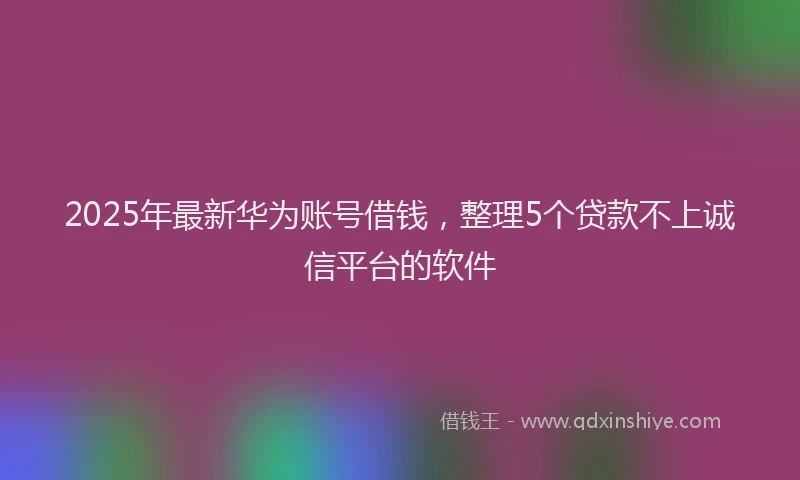 2025年最新华为账号借钱，整理5个贷款不上诚信平台的软件