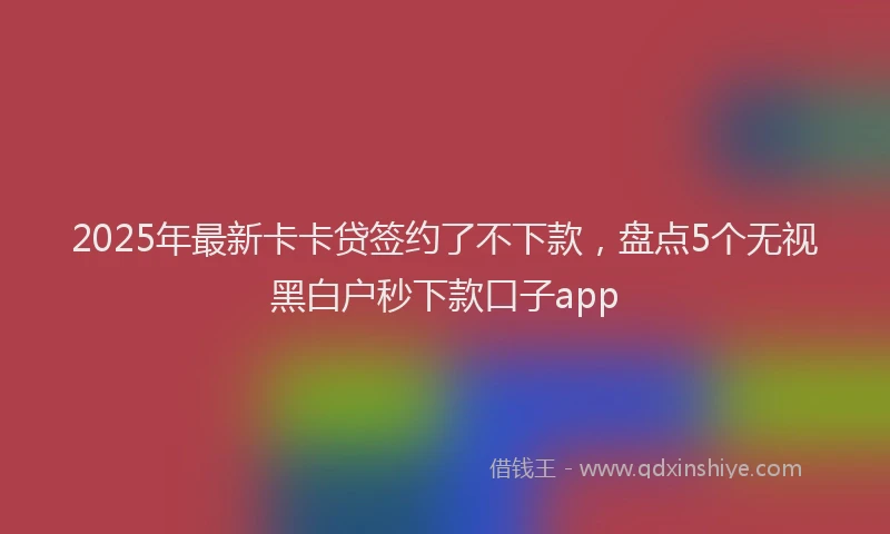 2025年最新卡卡贷签约了不下款，盘点5个无视黑白户秒下款口子app