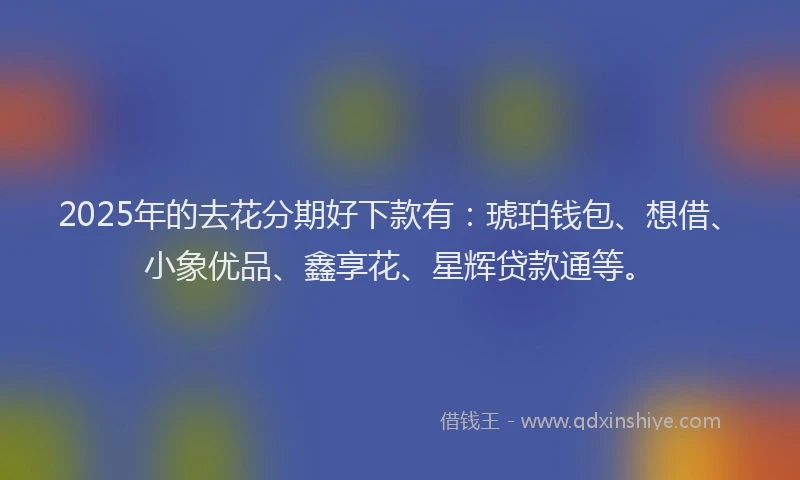 2025年的去花分期好下款有：琥珀钱包、想借、小象优品、鑫享花、星辉贷款通等。