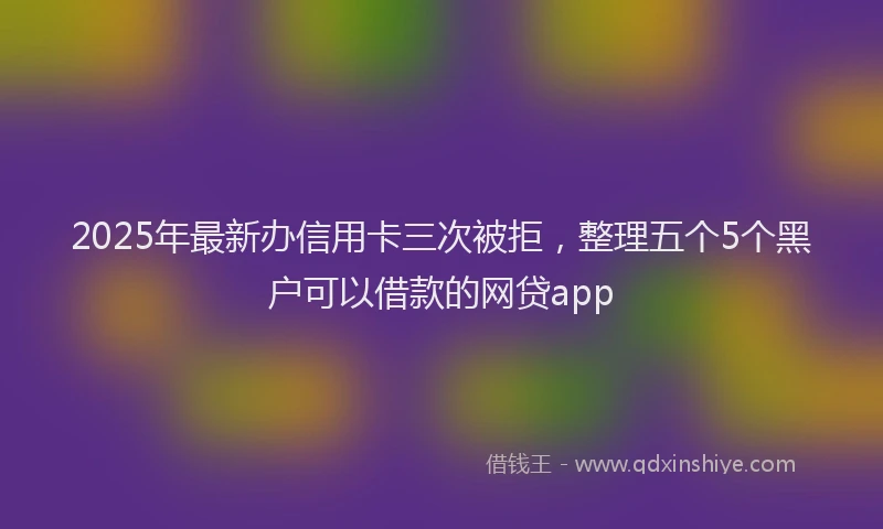 2025年最新办信用卡三次被拒，整理五个5个黑户可以借款的网贷app