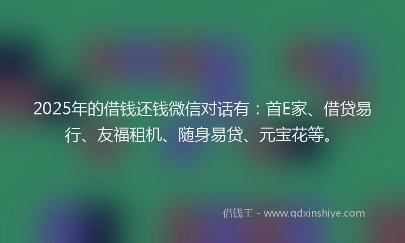 2025年的借钱还钱微信对话有：首E家、借贷易行、友福租机、随身易贷、元宝花等。