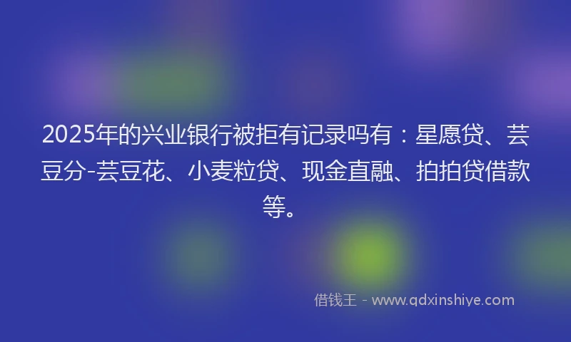 2025年的兴业银行被拒有记录吗有：星愿贷、芸豆分-芸豆花、小麦粒贷、现金直融、拍拍贷借款等。
