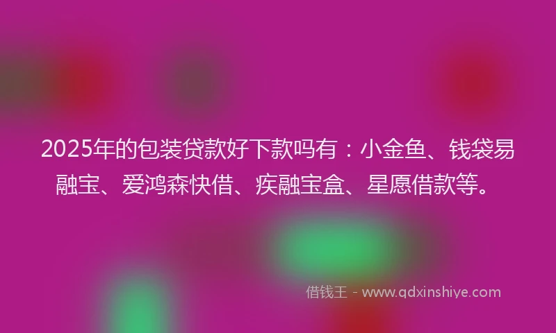 2025年的包装贷款好下款吗有：小金鱼、钱袋易融宝、爱鸿森快借、疾融宝盒、星愿借款等。