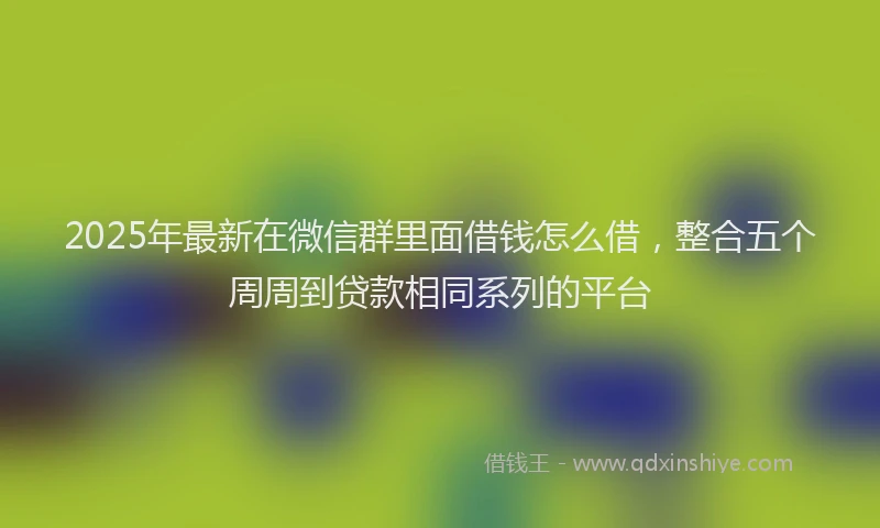 2025年最新在微信群里面借钱怎么借，整合五个周周到贷款相同系列的平台
