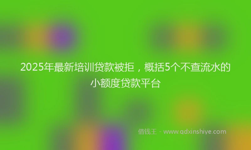 2025年最新培训贷款被拒，概括5个不查流水的小额度贷款平台