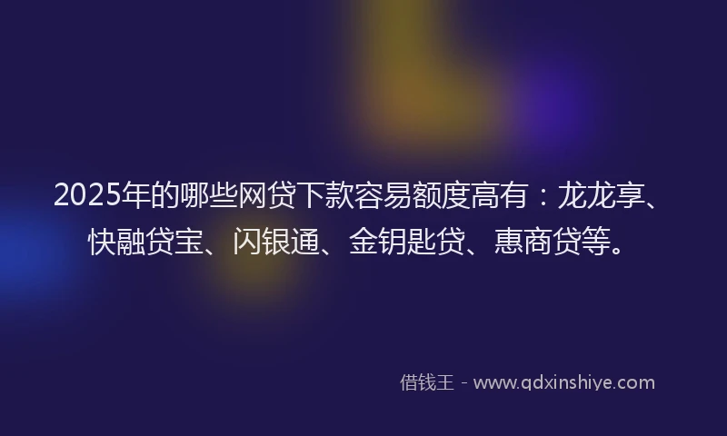 2025年的哪些网贷下款容易额度高有：龙龙享、快融贷宝、闪银通、金钥匙贷、惠商贷等。