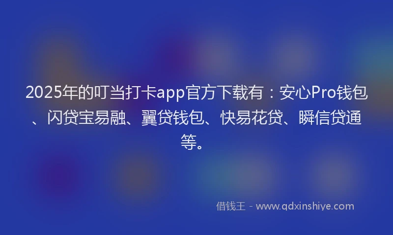 2025年的叮当打卡app官方下载有：安心Pro钱包、闪贷宝易融、翼贷钱包、快易花贷、瞬信贷通等。